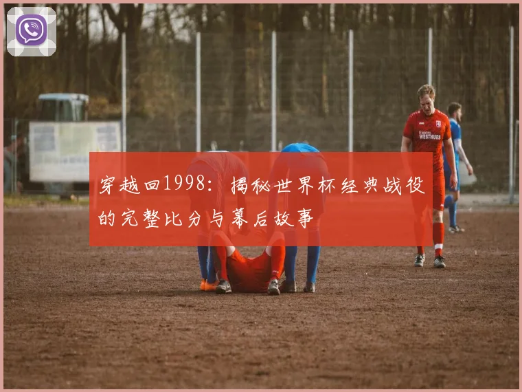 穿越回1998：揭秘世界杯经典战役的完整比分与幕后故事