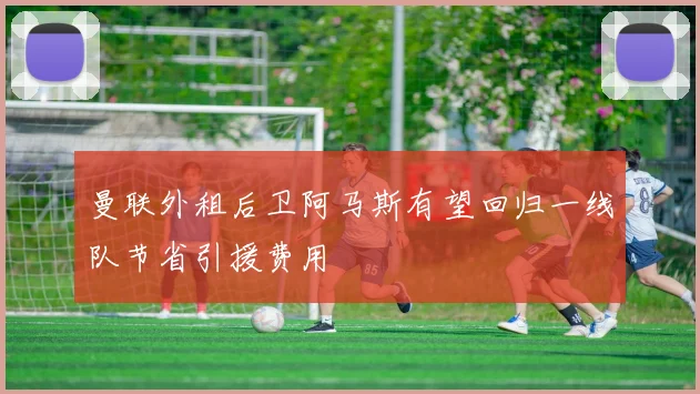 曼联外租后卫阿马斯有望回归一线队节省引援费用