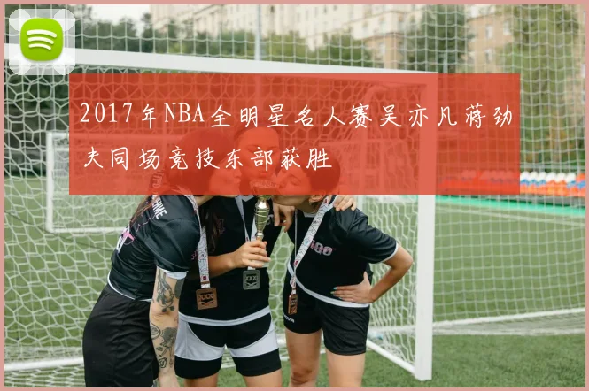 2017年NBA全明星名人赛吴亦凡蒋劲夫同场竞技东部获胜