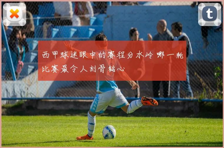 西甲球迷眼中的赛程分水岭 哪一轮比赛最令人刻骨铭心
