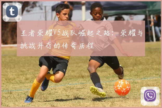 王者荣耀V5战队崛起之路：荣耀与挑战并存的传奇历程