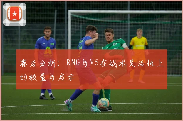 赛后分析：RNG与V5在战术灵活性上的较量与启示