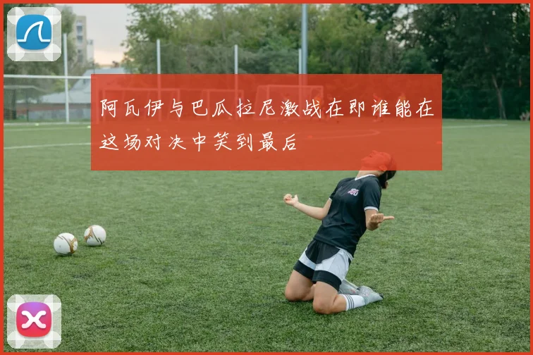 阿瓦伊与巴瓜拉尼激战在即谁能在这场对决中笑到最后