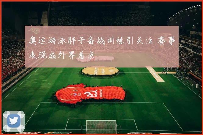奥运游泳胖子备战训练引关注 赛事表现成外界看点
