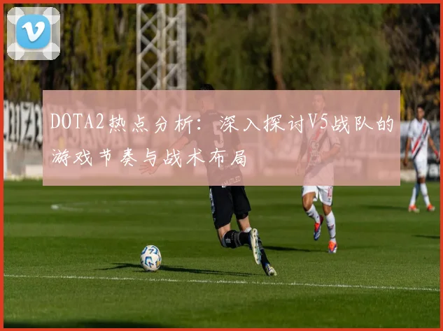 DOTA2热点分析：深入探讨V5战队的游戏节奏与战术布局