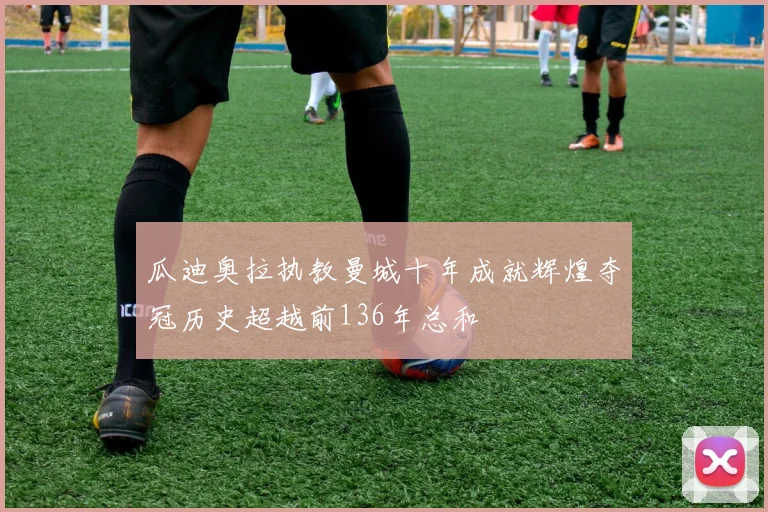 瓜迪奥拉执教曼城十年成就辉煌夺冠历史超越前136年总和