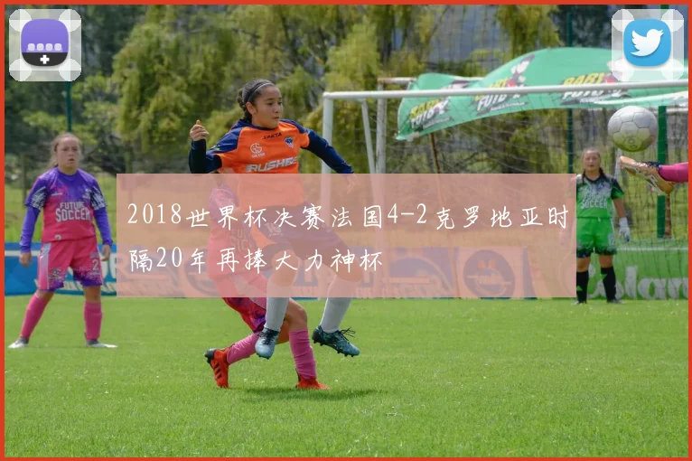 2018世界杯决赛法国4-2克罗地亚时隔20年再捧大力神杯