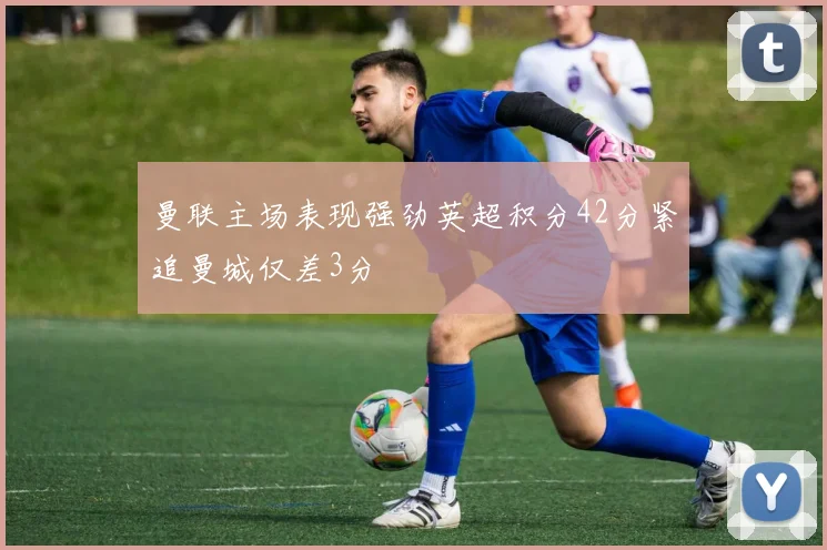 曼联主场表现强劲英超积分42分紧追曼城仅差3分